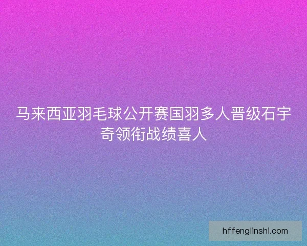 马来西亚羽毛球公开赛国羽多人晋级石宇奇领衔战绩喜人